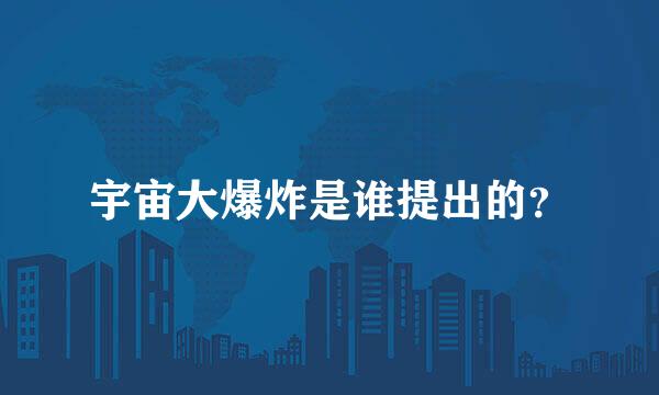 宇宙大爆炸是谁提出的？