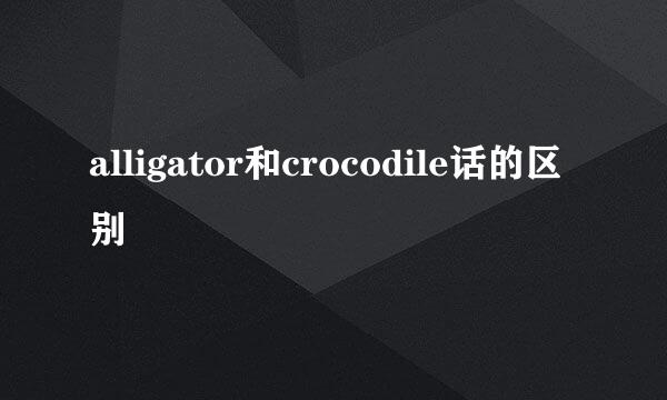 alligator和crocodile话的区别