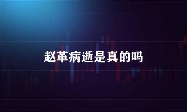 赵革病逝是真的吗