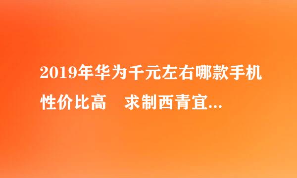 2019年华为千元左右哪款手机性价比高 求制西青宜晶义煤日懂的大神给出答案 主要看电影和玩游戏