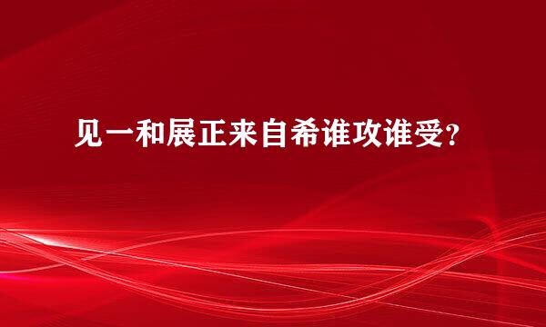 见一和展正来自希谁攻谁受？