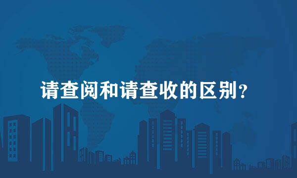 请查阅和请查收的区别？