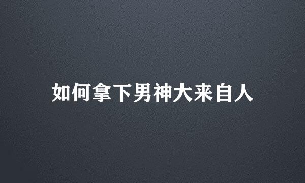 如何拿下男神大来自人