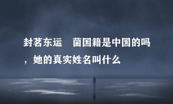 封茗东运囧菌国籍是中国的吗，她的真实姓名叫什么