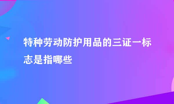 特种劳动防护用品的三证一标志是指哪些