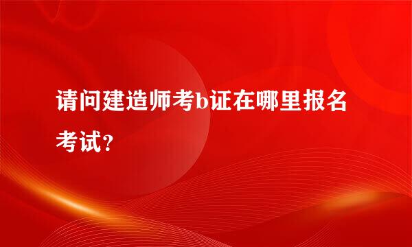 请问建造师考b证在哪里报名考试？