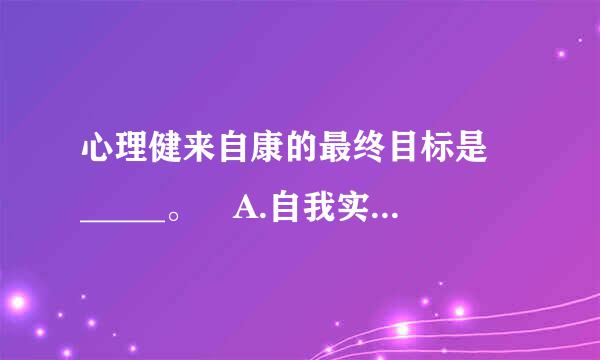 心理健来自康的最终目标是 _____。 A.自我实现 B.和谐人际关系 C.保持人蛋合升育消节格完整 D.保持协调情绪