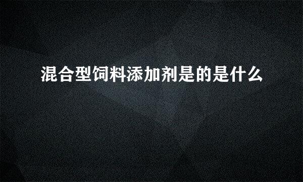 混合型饲料添加剂是的是什么