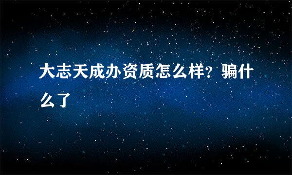 大志天成办资质怎么样？骗什么了