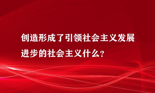 创造形成了引领社会主义发展进步的社会主义什么？