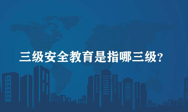 三级安全教育是指哪三级？