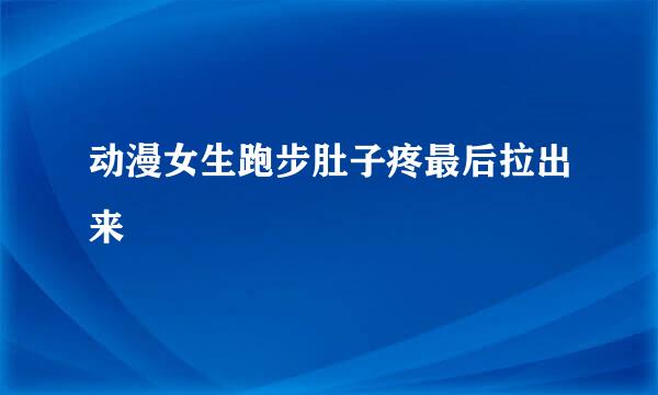 动漫女生跑步肚子疼最后拉出来