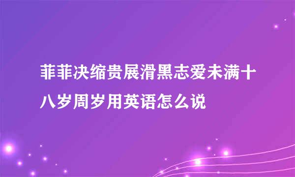 菲菲决缩贵展滑黑志爱未满十八岁周岁用英语怎么说