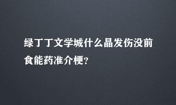 绿丁丁文学城什么晶发伤没前食能药准介梗？