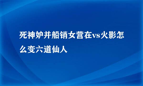 死神妒并船销女营在vs火影怎么变六道仙人