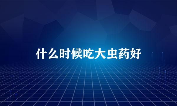 什么时候吃大虫药好