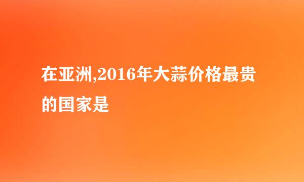 在亚洲,2016年大蒜价格最贵的国家是