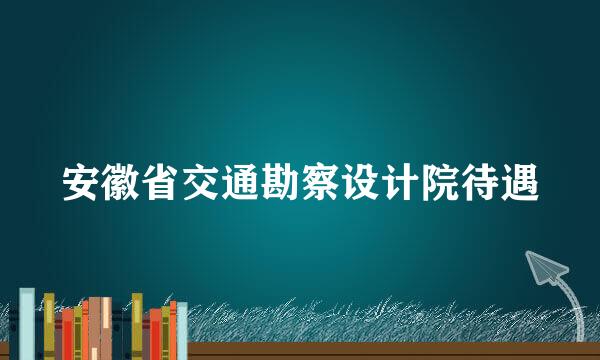 安徽省交通勘察设计院待遇
