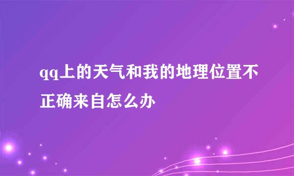 qq上的天气和我的地理位置不正确来自怎么办