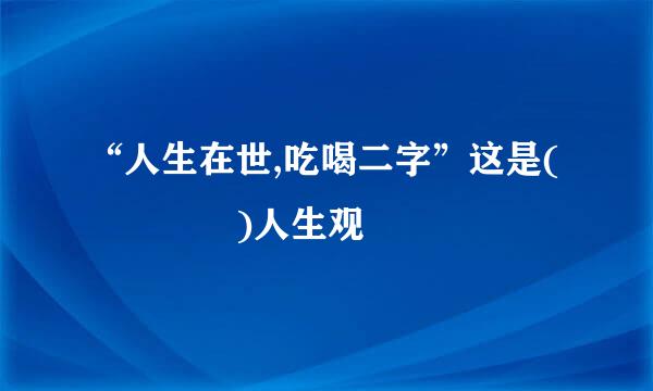 “人生在世,吃喝二字”这是(    )人生观