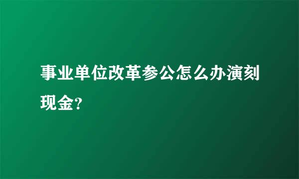 事业单位改革参公怎么办演刻现金？