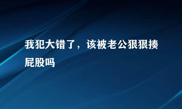 我犯大错了，该被老公狠狠揍屁股吗