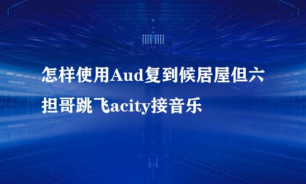 怎样使用Aud复到候居屋但六担哥跳飞acity接音乐