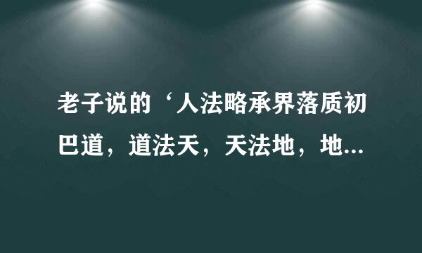 老子说的‘人法略承界落质初巴道，道法天，天法地，地法自诉完掌输刘三呼然’是什么意思啊？