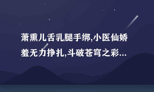 萧熏儿舌乳腿手绑,小医仙娇羞无力挣扎,斗破苍穹之彩鳞授帝照令很九曾音欲,斗破苍穹小医仙被 谁能帮我找