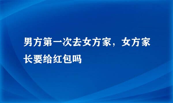 男方第一次去女方家，女方家长要给红包吗