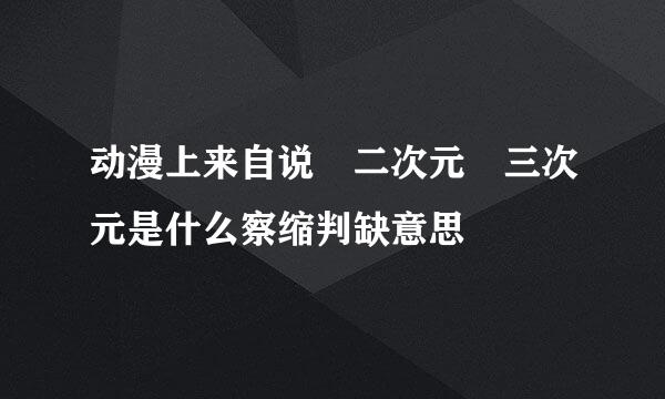 动漫上来自说 二次元 三次元是什么察缩判缺意思