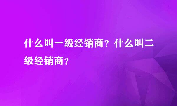 什么叫一级经销商？什么叫二级经销商？