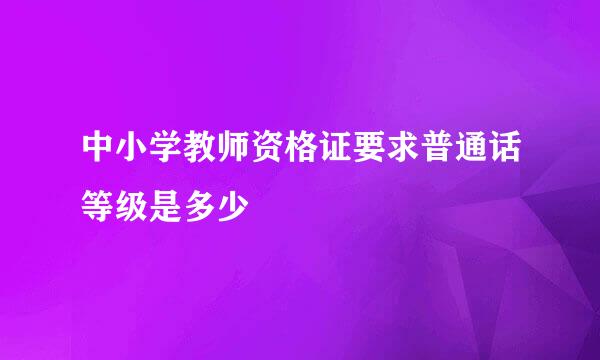 中小学教师资格证要求普通话等级是多少