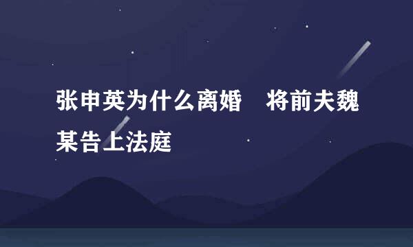 张申英为什么离婚 将前夫魏某告上法庭