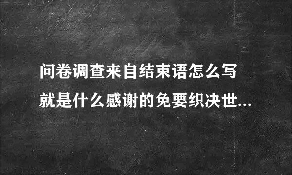 问卷调查来自结束语怎么写 就是什么感谢的免要织决世找非素话的 急急急