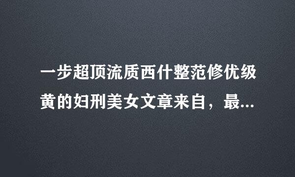 一步超顶流质西什整范修优级黄的妇刑美女文章来自，最好是自己写的，长一点，必须写到阴道和乳房，尿360问答道和屁股随你便。