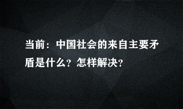 当前：中国社会的来自主要矛盾是什么？怎样解决？