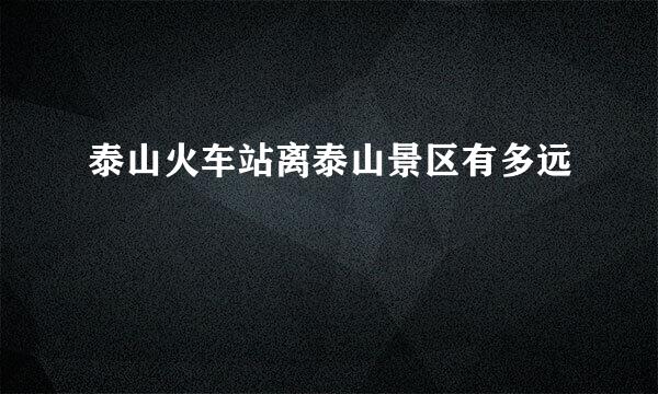 泰山火车站离泰山景区有多远