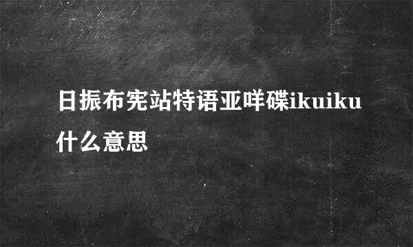 日振布宪站特语亚咩碟ikuiku什么意思