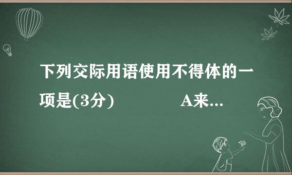 下列交际用语使用不得体的一项是(3分)    A来自．涂鸦之作，不足当先生一哂，如蒙赐正，小子不胜感激!    B．