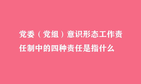 党委（党组）意识形态工作责任制中的四种责任是指什么