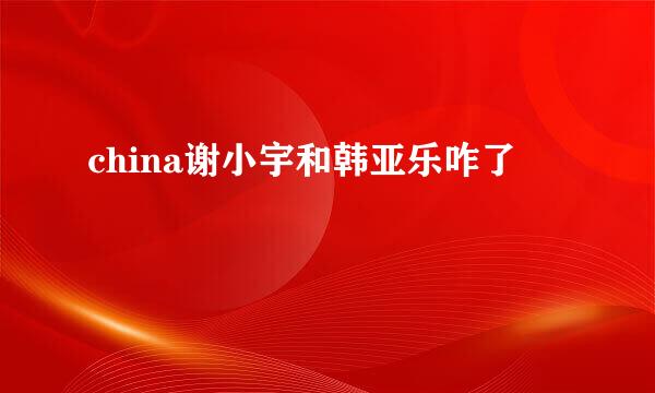 china谢小宇和韩亚乐咋了