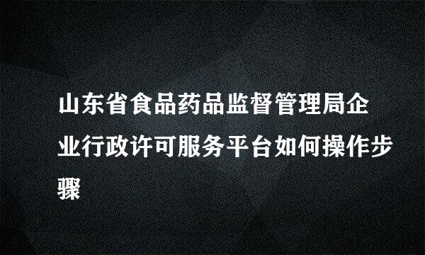 山东省食品药品监督管理局企业行政许可服务平台如何操作步骤