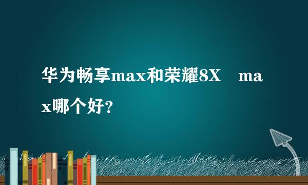 华为畅享max和荣耀8X max哪个好？