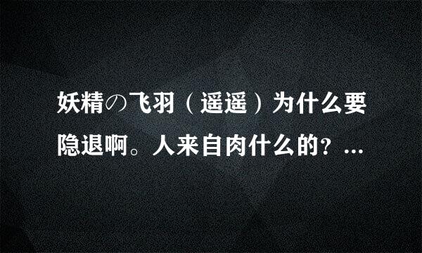 妖精の飞羽（遥遥）为什么要隐退啊。人来自肉什么的？能说下吗？？最好详细点