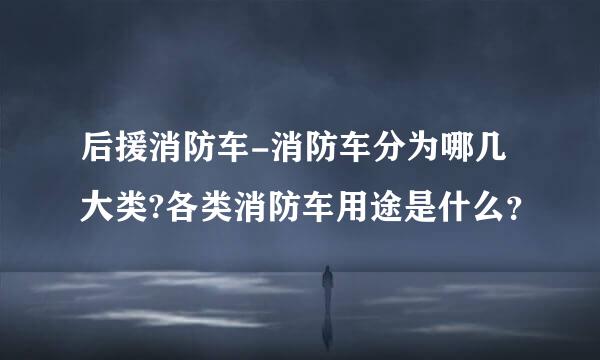 后援消防车-消防车分为哪几大类?各类消防车用途是什么？