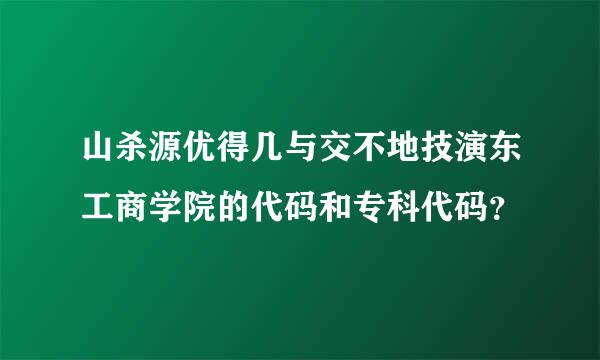 山杀源优得几与交不地技演东工商学院的代码和专科代码？