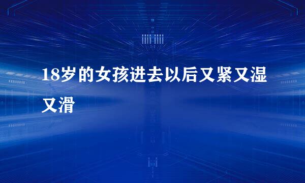 18岁的女孩进去以后又紧又湿又滑
