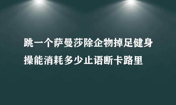 跳一个萨曼莎除企物掉足健身操能消耗多少止语断卡路里