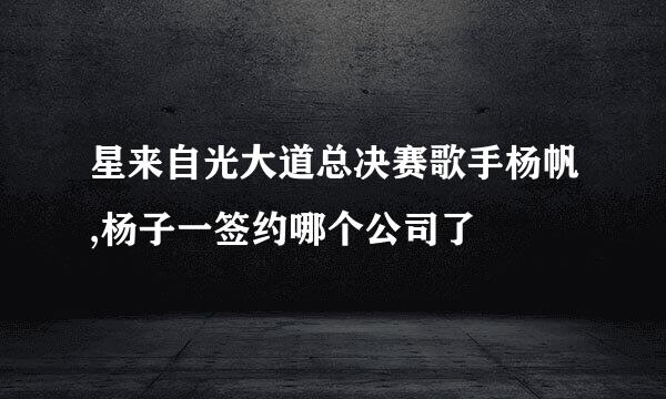星来自光大道总决赛歌手杨帆,杨子一签约哪个公司了